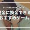 【2024年最新】現金に換金できるゲームおすすめ23選スマホだけで稼ぐ方法とは？